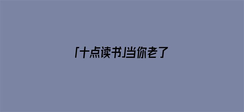 「十点读书」当你老了，去兄弟姐妹家吃顿饭，就会明白这3件事